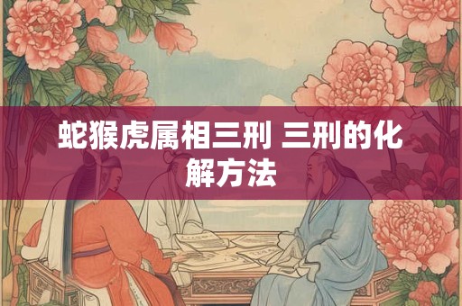 蛇猴虎属相三刑 三刑的化解方法