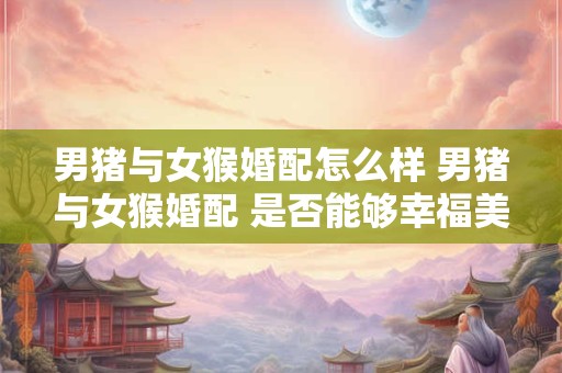 详细阅读:男猪与女猴婚配怎么样 男猪与女猴婚配 是否能够幸福美满 男猪与女猴婚配怎么样 男猪与女猴婚配 是否能够幸福美满