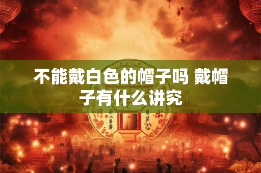 不能戴白色的帽子吗 戴帽子有什么讲究