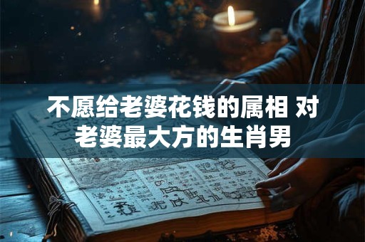 不愿给老婆花钱的属相 对老婆最大方的生肖男