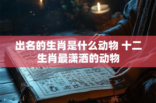 出名的生肖是什么动物 十二生肖最潇洒的动物