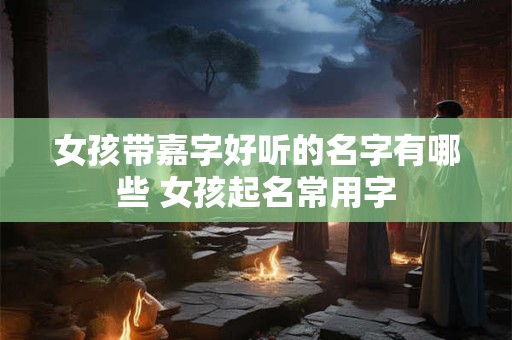 女孩带嘉字好听的名字有哪些 女孩起名常用字