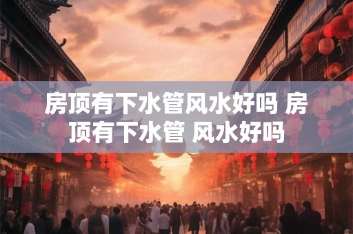 房顶有下水管风水好吗 房顶有下水管 风水好吗