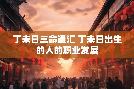 丁未日三命通汇 丁未日出生的人的职业发展