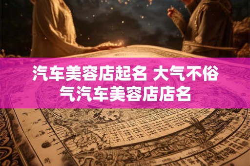 汽车美容店起名 大气不俗气汽车美容店店名