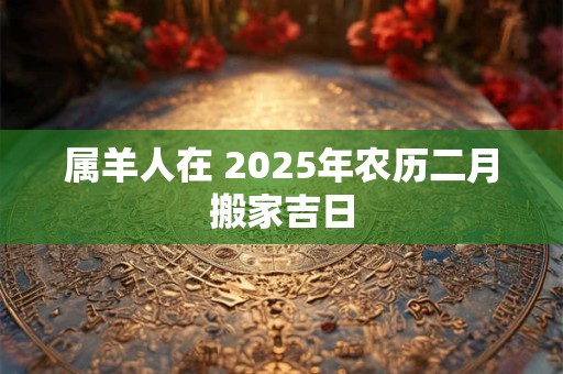 属羊人在 2025年农历二月搬家吉日