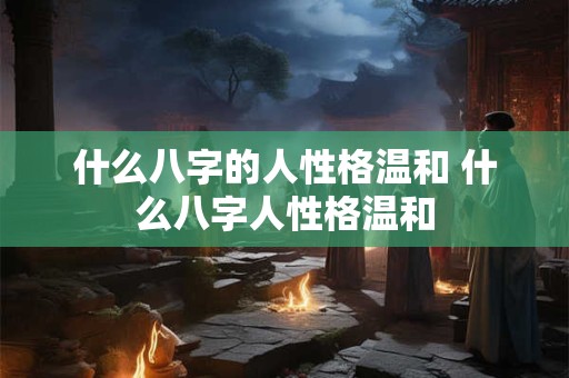 什么八字的人性格温和 什么八字人性格温和