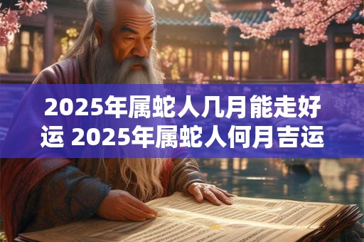 2025年属蛇人几月能走好运 2025年属蛇人何月吉运亨通