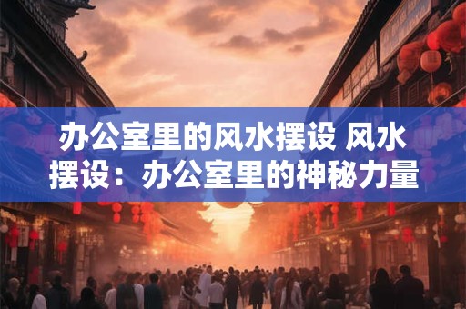 办公室里的风水摆设 风水摆设：办公室里的神秘力量