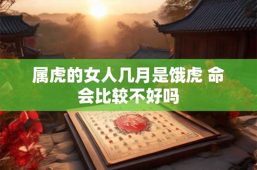 属虎的女人几月是饿虎 命会比较不好吗