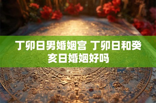 丁卯日男婚姻宫 丁卯日和癸亥日婚姻好吗