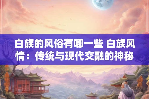 白族的风俗有哪一些 白族风情：传统与现代交融的神秘之花