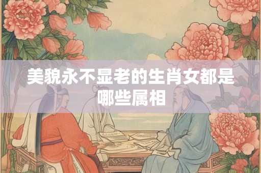 美貌永不显老的生肖女都是哪些属相