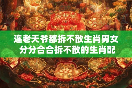 连老天爷都拆不散生肖男女 分分合合拆不散的生肖配对