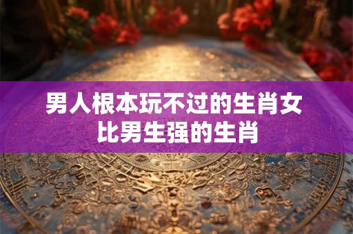 男人根本玩不过的生肖女 比男生强的生肖