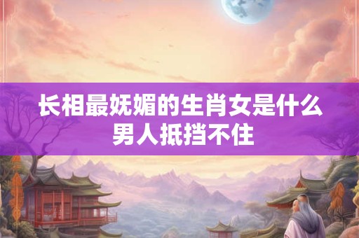 长相最妩媚的生肖女是什么 男人抵挡不住