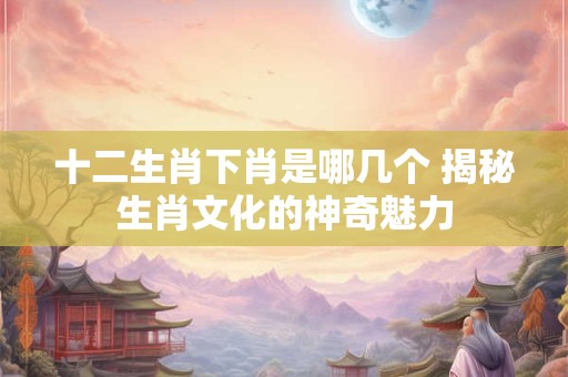 十二生肖下肖是哪几个 揭秘生肖文化的神奇魅力