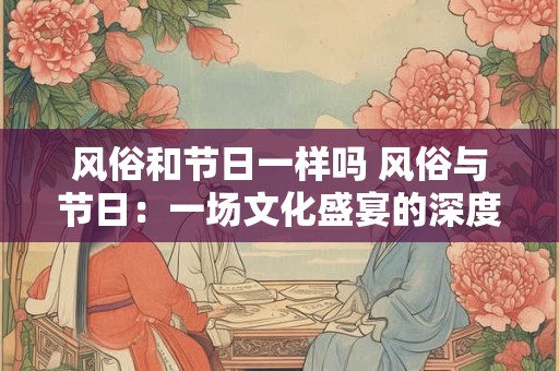 风俗和节日一样吗 风俗与节日：一场文化盛宴的深度解析
