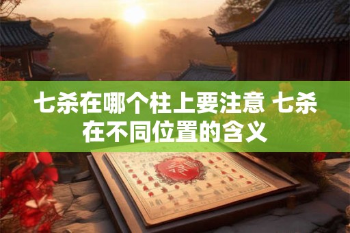 七杀在哪个柱上要注意 七杀在不同位置的含义