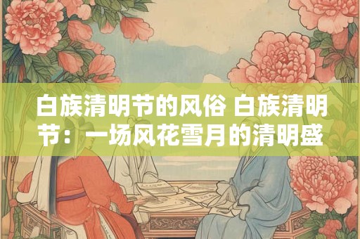白族清明节的风俗 白族清明节：一场风花雪月的清明盛宴