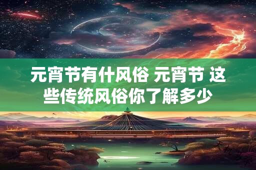 元宵节有什风俗 元宵节 这些传统风俗你了解多少