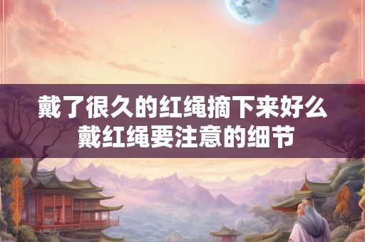 戴了很久的红绳摘下来好么 戴红绳要注意的细节