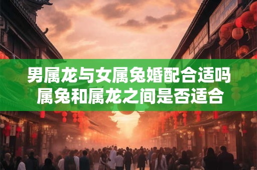 男属龙与女属兔婚配合适吗 属兔和属龙之间是否适合结婚