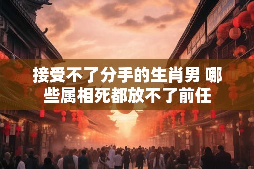 接受不了分手的生肖男 哪些属相死都放不了前任
