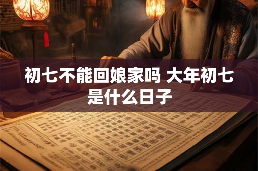 初七不能回娘家吗 大年初七是什么日子