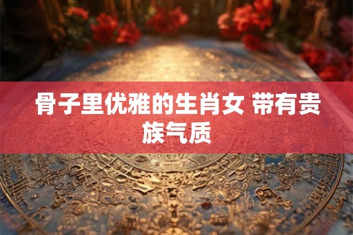 骨子里优雅的生肖女 带有贵族气质