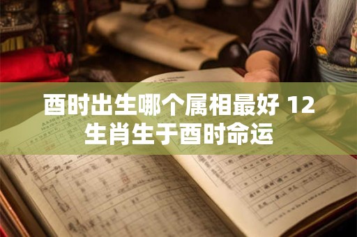 酉时出生哪个属相最好 12生肖生于酉时命运