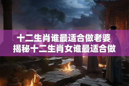 十二生肖谁最适合做老婆 揭秘十二生肖女谁最适合做老婆！
