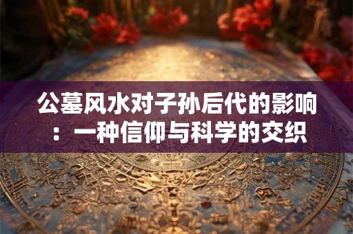 公墓风水对子孙后代的影响：一种信仰与科学的交织