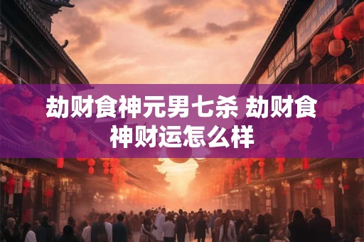 劫财食神元男七杀 劫财食神财运怎么样