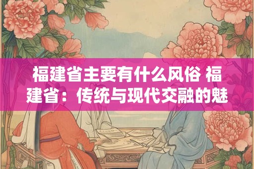福建省主要有什么风俗 福建省：传统与现代交融的魅力之地