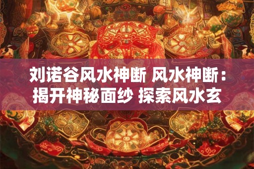 刘诺谷风水神断 风水神断：揭开神秘面纱 探索风水玄机