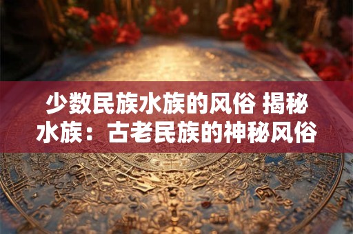 少数民族水族的风俗 揭秘水族：古老民族的神秘风俗