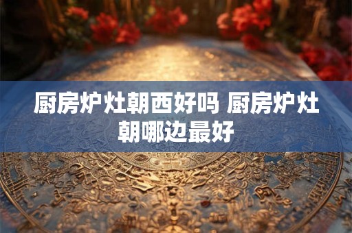 厨房炉灶朝西好吗 厨房炉灶朝哪边最好