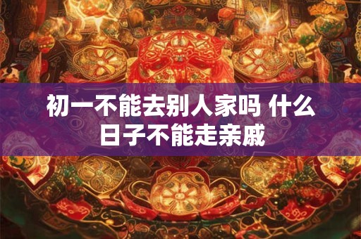 初一不能去别人家吗 什么日子不能走亲戚