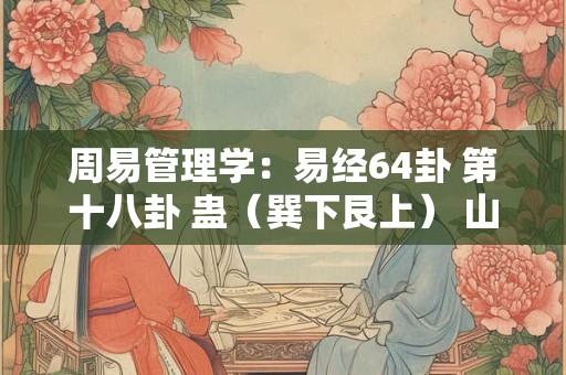 周易管理学：易经64卦 第十八卦 蛊（巽下艮上） 山风蛊