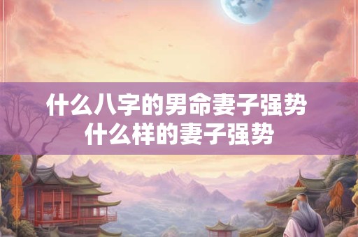 什么八字的男命妻子强势 什么样的妻子强势