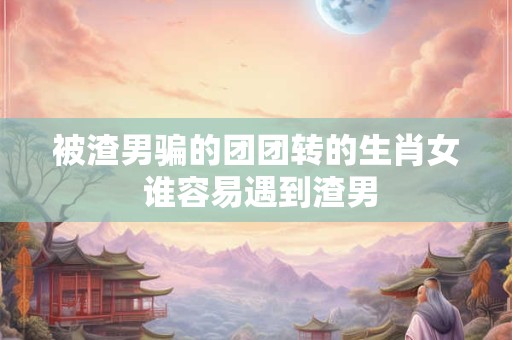 被渣男骗的团团转的生肖女 谁容易遇到渣男