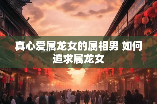 真心爱属龙女的属相男 如何追求属龙女