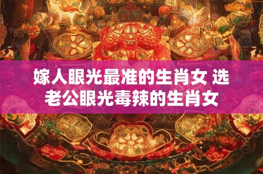 嫁人眼光最准的生肖女 选老公眼光毒辣的生肖女