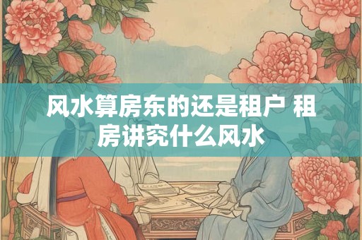 详细阅读:风水算房东的还是租户 租房讲究什么风水 风水算房东的还是租户 租房讲究什么风水