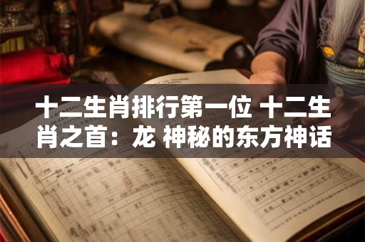 十二生肖排行第一位 十二生肖之首：龙 神秘的东方神话