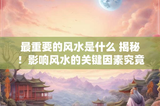 最重要的风水是什么 揭秘！影响风水的关键因素究竟是什么