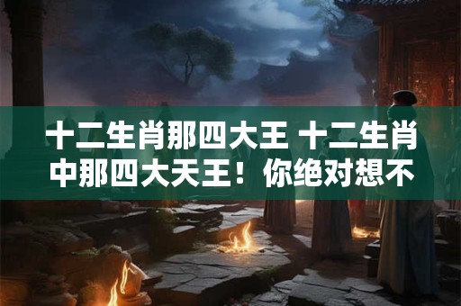 十二生肖那四大王 十二生肖中那四大天王！你绝对想不到！
