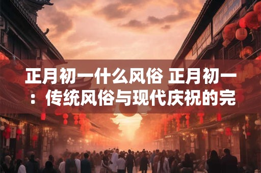 正月初一什么风俗 正月初一：传统风俗与现代庆祝的完美结合