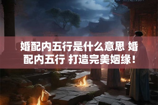 婚配内五行是什么意思 婚配内五行 打造完美姻缘！